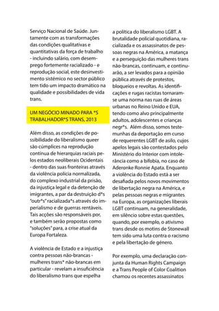 Serviço Nacional de Saúde. Jun-
tamente com as transformações
das condições qualitativas e
quantitativas da força de trabalho
- incluindo salário, com desem-
prego fortemente racializado - e
reprodução social, este desinvesti-
mento sistémico no sector público
tem tido um impacto dramático na
qualidade e possibilidades de vida
trans.
UM NEGÓCIO MINADO PARA *S
TRABALHADOR*S TRANS, 2013
Além disso, as condições de po-
ssibilidade do liberalismo queer
são cúmplices na reprodução
contínua de hierarquias raciais pe-
los estados neoliberais Ocidentais
- dentro das suas fronteiras através
da violência polícia normalizada,
do complexo industrial da prisão,
da injustiça legal e da detenção de
imigrantes, a par da destruição d*s
“outr*s”racializada*s através do im-
perialismo e de guerras rentáveis.
Tais acções são responsáveis por,
e também serão propostas como
“soluções”para, a crise atual da
Europa Fortaleza.
A violência de Estado e a injustiça
contra pessoas não-brancas -
mulheres trans* não-brancas em
particular - revelam a insuficiência
do liberalismo trans que espelha
a política do liberalismo LGBT. A
brutalidade policial quotidiana, ra-
cializada e os assassinatos de pes-
soas negras na América, a matança
e a perseguição das mulheres trans
não-brancas, continuam, e continu-
arão, a ser levados para a opinião
pública através de protestos,
bloqueios e revoltas. As identifi-
cações e rugas racistas tornaram-
se uma norma nas ruas de áreas
urbanas no Reino Unido e EUA,
tendo como alvo principalmente
adultos, adolescentes e crianças
negr*s. Além disso, somos teste-
munhas da deportação em curso
de requerentes LGBT de asilo, cujos
apelos legais são contestados pelo
Ministério do Interior com intole-
rância como a bifobia, no caso de
Aderonke Ronnie Apata. Enquanto
a violência do Estado está a ser
desafiada pelos novos movimentos
de libertação negra na América, e
pelas pessoas negras e migrantes
na Europa, as organizações liberais
LGBT continuam, na generalidade,
em silêncio sobre estas questões,
quando, por exemplo, o ativismo
trans desde os motins de Stonewall
tem sido uma luta contra o racismo
e pela libertação de género.
Por exemplo, uma declaração con-
junta da Human Rights Campaign
e a Trans People of Color Coalition
chamou os recentes assassinatos
 