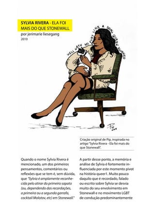 Criação original de Pip, inspirada no
artigo“Sylvia Rivera - Ela foi mais do
que Stonewall”.
Quando o nome Sylvia Rivera é
mencionado, um dos primeiros
pensamentos, comentários ou
reflexões que se tem é, sem dúvida,
que “Sylvia é amplamente reconhe-
cida pelo atirar do primeiro sapato
(ou, dependendo das recordações,
a primeira ou a segunda garrafa,
cocktail Molotov, etc) em Stonewall.”
A partir desse ponto, a memória e
análise de Sylvia é fortemente in-
fluenciada por este momento pivot
na história queer1. Muito pouco
daquilo que é recordado, falado
ou escrito sobre Sylvia se desvia
muito do seu envolvimento em
Stonewall e no movimento LGBT
de condução predominantemente
SYLVIA RIVERA - ELA FOI
MAIS DO QUE STONEWALL
por jerimarie liesegang
2010
 