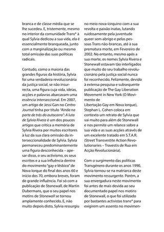 branca e de classe média que se
lhe sucedeu. E, tristemente, mesmo
no interior da comunidade Trans* à
qual Sylvia dedicou a sua vida, ela é
essencialmente branqueada, junto
com a marginalização ou mesmo
total omissão das suas políticas
radicais.
Contudo, como a maioria das
grandes figuras da história, Sylvia
foi uma verdadeira revolucionária
da justiça social, se não insur-
recta, uma figura cuja vida, ideias,
acções e palavras abarcavam uma
essência interseccional. Em 2007,
um artigo de Jessi Gan no Centro
Journal tinha por título “Ainda na
parte de trás do autocarro”: A luta
de Sylvia Rivera é um dos poucos
artigos que critica a memória de
Sylvia Rivera por muitos escritores
à luz da sua clara omissão da in-
terseccionalidade de Sylvia. Sylvia
permaneceu predominantemente
uma figura desconhecida – ape-
sar disso, o seu activismo, os seus
escritos e a sua influência dentro
do movimento“gay e lésbico”de
Nova Iorque do final dos anos 60 e
início dos 70, embora breves, foram
de grande influência. Foi só com a
publicação de Stonewall, de Martin
Dubermans, que o seu papel nos
motins de Stonewall se tornou
amplamente conhecido. E, não
muito depois disto, Sylvia ressurgiu
no meio nova-iorquino com a sua
revolta e paixão inatas, lutando
ruidosamente pela juventude
queer sem-abrigo e pelas pes-
soas Trans não-brancas, até à sua
prematura morte, em Fevereiro de
2002. No entanto, mesmo após a
sua morte, os nomes Sylvia Rivera e
Stonewall estavam tão interligados
que muito do seu trabalho revolu-
cionário pela justiça social nunca
foi reconhecido. Felizmente, devido
à extensa pesquisa e subsequente
publicação de The Gay Liberation
Movement in New York (O Movi-
mento de
Libertação Gay em Nova Iorque),
Stephan L. Cohen coloca em
contexto um retrato de Sylvia que
vai muito para além de Stonewall
e nos permite um relance sobre a
sua vida e as suas acções através de
um excelente tratado em S.T.A.R.
(Street Transvestite Action Revo-
lutionaries – Travestis de Rua em
Acção Revolucionária).
Com o surgimento das políticas
Transgénero durante os anos 1990,
Sylvia tornou-se na matriarca deste
movimento ressurgente. Porém, a
sua envergadura neste movimento
foi antes de mais devida ao seu
documentado papel nos motins
de Stonewall, o que foi utilizado
por bastantes activistas trans* para
exigirem um assento no movimen-
 