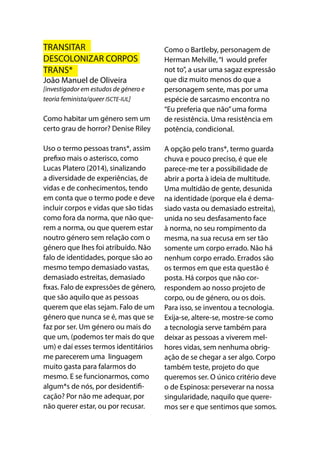 TRANSITAR
DESCOLONIZAR CORPOS
TRANS*
João Manuel de Oliveira
[investigador em estudos de género e
teoria feminista/queer ISCTE-IUL]
Como habitar um género sem um
certo grau de horror? Denise Riley
Uso o termo pessoas trans*, assim
prefixo mais o asterisco, como
Lucas Platero (2014), sinalizando
a diversidade de experiências, de
vidas e de conhecimentos, tendo
em conta que o termo pode e deve
incluir corpos e vidas que são tidas
como fora da norma, que não que-
rem a norma, ou que querem estar
noutro género sem relação com o
género que lhes foi atribuído. Não
falo de identidades, porque são ao
mesmo tempo demasiado vastas,
demasiado estreitas, demasiado
fixas. Falo de expressões de género,
que são aquilo que as pessoas
querem que elas sejam. Falo de um
género que nunca se é, mas que se
faz por ser. Um género ou mais do
que um, (podemos ter mais do que
um) e daí esses termos identitários
me parecerem uma linguagem
muito gasta para falarmos do
mesmo. E se funcionarmos, como
algum*s de nós, por desidentifi-
cação? Por não me adequar, por
não querer estar, ou por recusar.
Como o Bartleby, personagem de
Herman Melville,“I would prefer
not to”, a usar uma sagaz expressão
que diz muito menos do que a
personagem sente, mas por uma
espécie de sarcasmo encontra no
“Eu preferia que não”uma forma
de resistência. Uma resistência em
potência, condicional.
A opção pelo trans*, termo guarda
chuva e pouco preciso, é que ele
parece-me ter a possibilidade de
abrir a porta à ideia de multitude.
Uma multidão de gente, desunida
na identidade (porque ela é dema-
siado vasta ou demasiado estreita),
unida no seu desfasamento face
à norma, no seu rompimento da
mesma, na sua recusa em ser tão
somente um corpo errado. Não há
nenhum corpo errado. Errados são
os termos em que esta questão é
posta. Há corpos que não cor-
respondem ao nosso projeto de
corpo, ou de género, ou os dois.
Para isso, se inventou a tecnologia.
Exija-se, altere-se, mostre-se como
a tecnologia serve também para
deixar as pessoas a viverem mel-
hores vidas, sem nenhuma obrig-
ação de se chegar a ser algo. Corpo
também teste, projeto do que
queremos ser. O único critério deve
o de Espinosa: perseverar na nossa
singularidade, naquilo que quere-
mos ser e que sentimos que somos.
 