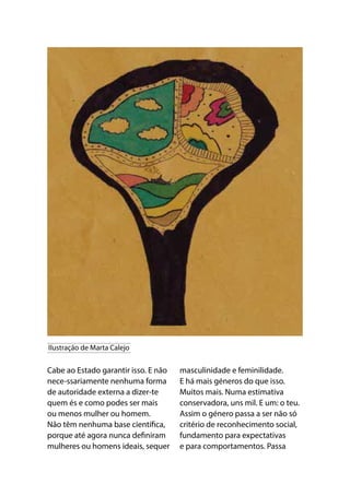 Cabe ao Estado garantir isso. E não
nece-ssariamente nenhuma forma
de autoridade externa a dizer-te
quem és e como podes ser mais
ou menos mulher ou homem.
Não têm nenhuma base científica,
porque até agora nunca definiram
mulheres ou homens ideais, sequer
masculinidade e feminilidade.
E há mais géneros do que isso.
Muitos mais. Numa estimativa
conservadora, uns mil. E um: o teu.
Assim o género passa a ser não só
critério de reconhecimento social,
fundamento para expectativas
e para comportamentos. Passa
Ilustração de Marta Calejo
 