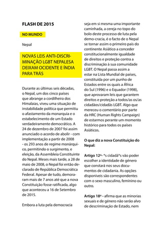 Durante as últimas seis décadas,
o Nepal, um dos cinco países
que abrange a cordilheira dos
Himalaias, viveu uma situação de
instabilidade política que permitiu
o afastamento da monarquia e o
estabelecimento de um Estado
verdadeiramente democrático. A
24 de dezembro de 2007 foi assim
anunciado o acordo de abolir - com
implementação a partir de 2008
- os 293 anos de regime monárqui-
co, permitindo o surgimento, e
eleição, da Assembleia Constituinte
do Nepal. Meses mais tarde, a 28 de
maio de 2008, o Nepal foi então de-
clarado de República Democrática
Federal. Apesar de tudo, demora-
ram mais de 7 anos até que a nova
Constituição fosse ratificada, algo
que aconteceu a 16 de Setembro
de 2015.
Embora a luta pela democracia
seja em si mesma uma importante
caminhada, a cereja no topo do
bolo deste processo de luta pela
demo-cracia, é o facto de o Nepal
se tornar assim o primeiro país do
continente Asiático a conceder
constitucionalmente igualdade
de direitos e proteção contra a
discriminação à sua comunidade
LGBT. O Nepal passa assim a
estar na Lista Mundial de países,
constituída por um punho de
Estados entre os quais a África
do Sul (1996) e o Equador (1998),
que aprovaram leis que garantem
direitos e proteção a todos/as os/as
cidadãos/cidadãs LGBT. Algo que
mereceu o comentário por parte
da HRC (Human Rights Campaign)
de estarmos perante um momento
histórico para todos os países
Asiáticos.
O que diz a nova Constituição do
Nepal:
Artigo 12º- *s cidadã*s vão poder
escolher a identidade de género
que constará nos seus docu-
mentos de cidadania. As opções
disponíveis são correspondentes
com o sexo masculino, feminino ou
outro.
Artigo 18º - afirma que as minorias
sexuais e de género não serão alvo
de descriminação de Estado, nem
FLASH DE 2015
NO MUNDO
Nepal
NOVAS LEIS ANTI-DISCRI-
MINAÇÃO LGBT NEPALESA
DEIXAM OCIDENTE E ÍNDIA
PARA TRÁS
 
