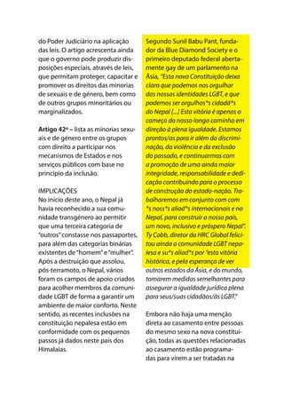 do Poder Judiciário na aplicação
das leis. O artigo acrescenta ainda
que o governo pode produzir dis-
posições especiais, através de leis,
que permitam proteger, capacitar e
promover os direitos das minorias
de sexuais e de género, bem como
de outros grupos minoritários ou
marginalizados.
Artigo 42º – lista as minorias sexu-
ais e de género entre os grupos
com direito a participar nos
mecanismos de Estados e nos
serviços públicos com base no
princípio da inclusão.
IMPLICAÇÕES
No início deste ano, o Nepal já
havia reconhecido a sua comu-
nidade transgénero ao permitir
que uma terceira categoria de
“outros”constasse nos passaportes,
para além das categorias binárias
existentes de“homem”e“mulher”.
Após a destruição que assolou,
pós-terramoto, o Nepal, vários
foram os campos de apoio criados
para acolher membros da comuni-
dade LGBT de forma a garantir um
ambiente de maior conforto. Neste
sentido, as recentes inclusões na
constituição nepalesa estão em
conformidade com os pequenos
passos já dados neste país dos
Himalaias.
Segundo Sunil Babu Pant, funda-
dor da Blue Diamond Society e o
primeiro deputado federal aberta-
mente gay de um parlamento na
Ásia, “Esta nova Constituição deixa
claro que podemos nos orgulhar
das nossas identidades LGBT, e que
podemos ser orgulhos*s cidadã*s
do Nepal [...] Esta vitória é apenas o
começo do nosso longo caminho em
direção à plena igualdade. Estamos
prontos/as para ir além da discrimi-
nação, da violência e da exclusão
do passado, e continuarmos com
a promoção de uma ainda maior
integridade, responsabilidade e dedi-
cação contribuindo para o processo
de construção do estado-nação. Tra-
balharemos em conjunto com com
*s noss*s aliad*s internacionais e no
Nepal, para construir o nosso país,
um novo, inclusivo e próspero Nepal”.
Ty Cobb, diretor da HRC Global felici-
tou ainda a comunidade LGBT nepa-
lesa e su*s aliad*s por “esta vitória
histórica, e pela esperança de ver
outros estados da Ásia, e do mundo,
tomarem medidas semelhantes para
assegurar a igualdade jurídica plena
para seus/suas cidadãos/ãs LGBT.”
Embora não haja uma menção
direta ao casamento entre pessoas
do mesmo sexo na nova constitui-
ção, todas as questões relacionadas
ao casamento estão programa-
das para virem a ser tratadas na
 