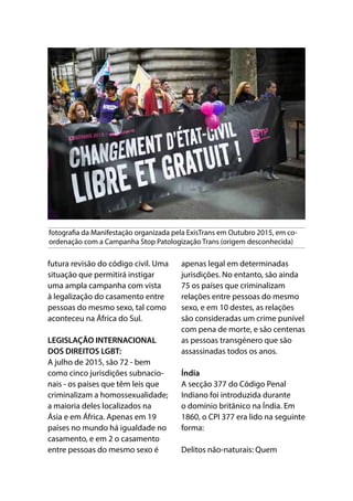 fotografia da Manifestação organizada pela ExisTrans em Outubro 2015, em co-
ordenação com a Campanha Stop Patologização Trans (origem desconhecida)
futura revisão do código civil. Uma
situação que permitirá instigar
uma ampla campanha com vista
à legalização do casamento entre
pessoas do mesmo sexo, tal como
aconteceu na África do Sul.
LEGISLAÇÃO INTERNACIONAL
DOS DIREITOS LGBT:
A julho de 2015, são 72 - bem
como cinco jurisdições subnacio-
nais - os países que têm leis que
criminalizam a homossexualidade;
a maioria deles localizados na
Ásia e em África. Apenas em 19
países no mundo há igualdade no
casamento, e em 2 o casamento
entre pessoas do mesmo sexo é
apenas legal em determinadas
jurisdições. No entanto, são ainda
75 os países que criminalizam
relações entre pessoas do mesmo
sexo, e em 10 destes, as relações
são consideradas um crime punível
com pena de morte, e são centenas
as pessoas transgénero que são
assassinadas todos os anos.
Índia
A secção 377 do Código Penal
Indiano foi introduzida durante
o domínio britânico na Índia. Em
1860, o CPI 377 era lido na seguinte
forma:
Delitos não-naturais: Quem
 