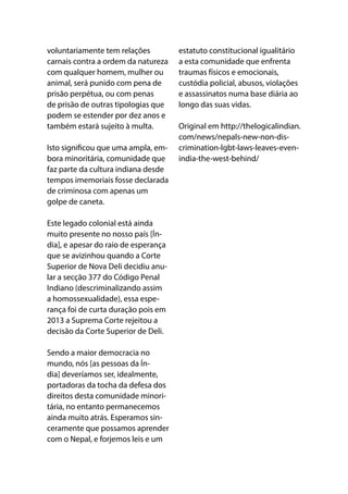 voluntariamente tem relações
carnais contra a ordem da natureza
com qualquer homem, mulher ou
animal, será punido com pena de
prisão perpétua, ou com penas
de prisão de outras tipologias que
podem se estender por dez anos e
também estará sujeito à multa.
Isto significou que uma ampla, em-
bora minoritária, comunidade que
faz parte da cultura indiana desde
tempos imemoriais fosse declarada
de criminosa com apenas um
golpe de caneta.
Este legado colonial está ainda
muito presente no nosso país [Ín-
dia], e apesar do raio de esperança
que se avizinhou quando a Corte
Superior de Nova Deli decidiu anu-
lar a secção 377 do Código Penal
Indiano (descriminalizando assim
a homossexualidade), essa espe-
rança foi de curta duração pois em
2013 a Suprema Corte rejeitou a
decisão da Corte Superior de Deli.
Sendo a maior democracia no
mundo, nós [as pessoas da Ín-
dia] deveríamos ser, idealmente,
portadoras da tocha da defesa dos
direitos desta comunidade minori-
tária, no entanto permanecemos
ainda muito atrás. Esperamos sin-
ceramente que possamos aprender
com o Nepal, e forjemos leis e um
estatuto constitucional igualitário
a esta comunidade que enfrenta
traumas físicos e emocionais,
custódia policial, abusos, violações
e assassinatos numa base diária ao
longo das suas vidas.
Original em http://thelogicalindian.
com/news/nepals-new-non-dis-
crimination-lgbt-laws-leaves-even-
india-the-west-behind/
 