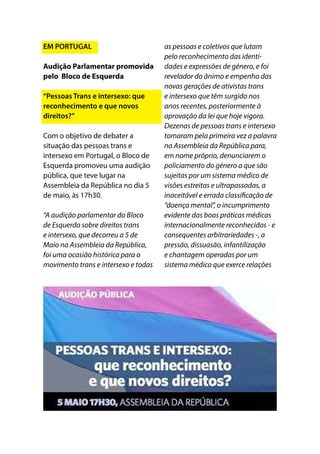EM PORTUGAL
Audição Parlamentar promovida
pelo Bloco de Esquerda
“Pessoas Trans e intersexo: que
reconhecimento e que novos
direitos?”
Com o objetivo de debater a
situação das pessoas trans e
intersexo em Portugal, o Bloco de
Esquerda promoveu uma audição
pública, que teve lugar na
Assembleia da República no dia 5
de maio, às 17h30.
“A audição parlamentar do Bloco
de Esquerda sobre direitos trans
e intersexo, que decorreu a 5 de
Maio na Assembleia da República,
foi uma ocasião histórica para o
movimento trans e intersexo e todas
as pessoas e coletivos que lutam
pelo reconhecimento das identi-
dades e expressões de género, e foi
revelador do ânimo e empenho das
novas gerações de ativistas trans
e intersexo que têm surgido nos
anos recentes, posteriormente à
aprovação da lei que hoje vigora.
Dezenas de pessoas trans e intersexo
tomaram pela primeira vez a palavra
na Assembleia da República para,
em nome próprio, denunciarem o
policiamento do género a que são
sujeitas por um sistema médico de
visões estreitas e ultrapassadas, a
inaceitável e errada classificação de
“doença mental”, o incumprimento
evidente das boas práticas médicas
internacionalmente reconhecidas - e
consequentes arbitrariedades -, a
pressão, dissuasão, infantilização
e chantagem operadas por um
sistema médico que exerce relações
 