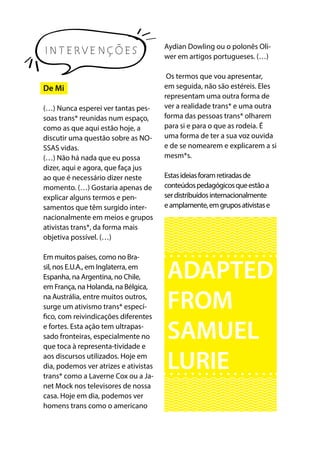 INTERVENÇÕES
De Mi
(…) Nunca esperei ver tantas pes-
soas trans* reunidas num espaço,
como as que aqui estão hoje, a
discutir uma questão sobre as NO-
SSAS vidas. 
(…) Não há nada que eu possa
dizer, aqui e agora, que faça jus
ao que é necessário dizer neste
momento. (…) Gostaria apenas de
explicar alguns termos e pen-
samentos que têm surgido inter-
nacionalmente em meios e grupos
ativistas trans*, da forma mais
objetiva possível. (…)
Em muitos países, como no Bra-
sil, nos E.U.A., em Inglaterra, em
Espanha, na Argentina, no Chile,
em França, na Holanda, na Bélgica,
na Austrália, entre muitos outros,
surge um ativismo trans* especí-
fico, com reivindicações diferentes
e fortes. Esta ação tem ultrapas-
sado fronteiras, especialmente no
que toca à representa-tividade e
aos discursos utilizados. Hoje em
dia, podemos ver atrizes e ativistas
trans* como a Laverne Cox ou a Ja-
net Mock nos televisores de nossa
casa. Hoje em dia, podemos ver
homens trans como o americano
Aydian Dowling ou o polonês Oli-
wer em artigos portugueses. (…) 
Os termos que vou apresentar,
em seguida, não são estéreis. Eles
representam uma outra forma de
ver a realidade trans* e uma outra
forma das pessoas trans* olharem
para si e para o que as rodeia. É
uma forma de ter a sua voz ouvida
e de se nomearem e explicarem a si
mesm*s.
Estasideiasforamretiradasde
conteúdospedagógicosqueestãoa
serdistribuídosinternacionalmente
eamplamente,emgruposativistase
ADAPTED
FROM
SAMUEL
LURIE
 