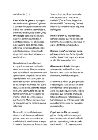 socialmente. (…)
Identidade de género: auto-per-
ceção do nosso género. O género
a que sentimos pertencer ou com
o qual nos sentimos identificad*s.
(homem, mulher, não-binári*, etc) 
Orientação sexual: pessoa pela
qual nos sentimos atraídos. A
orientação sexual foi adicionada
no esquema para demonstrar a
diferença e independência entre
orientação sexual e identidade
de género, que são muitas vezes
confundidas. 
O modelo tradicional (acima)
é o que é esperado e replicado
constantemente. Nele, espera-se
que, se um bebé nascer com o que
aparenta ser um pénis, ele terá de
agir de forma masculina, tem de
sentir ser homem e deverá sentir-
se atraído por mulheres. Por outro
lado, caso o bebé aparente nascer
com uma vagina, terá de agir de
forma feminina, deverá sentir-se
mulher e terá de sentir atração
por homens. Muitas pessoas não
se adequam a esse modelo, como
sabemos.
De acordo com a ideia de que
devemos adotar um modelo de
género mais lato e espectral, o
modelo tradicional não se adequa
à maioria das pessoas. Passo a citar,
“temos duas escolhas: ou muda-
mos as pessoas ou mudamos o
modelo.”(Carrie Davis, Organiza-
dora no LGBT Community Center).
Dado isto, conceberam-se algumas
definições:
Mulher trans* ou mulher trans-
género: pessoa que foi designada
homem à nascença mas que vive e/
ou se identifica como mulher.
Homem trans* ou homem trans-
género: pessoa que foi designada
mulher à nascença e que vive e/ou
se identifica como homem.
Género não-binário: Uma pes-
soa que não se identifica como
homem, nem como mulher, exclu-
sivamente, ou de forma geral.
Atualmente, vários grupos políticos
e associações trans adotaram tam-
bém termos como“privilégio cis”.
A ele está subsequente uma lógica
de poder que tem sido analisada,
tal como foi entre heterossexual e
homossexual ou entre pessoa vista
como homem e uma pessoa vista
como mulher. 
Cisgénero ou Cis: pessoa cujo
género designado à nascença é
concordante com a identidade de
género esperada,segundoomodelo
tradicional. (…) É, portanto, uma
 