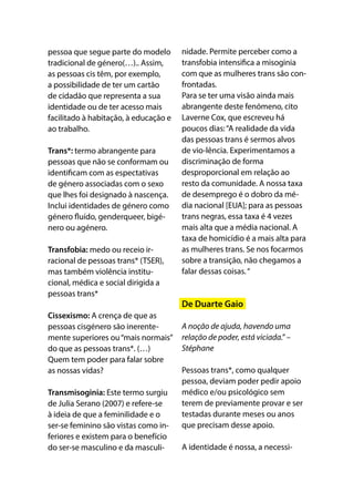 pessoa que segue parte do modelo
tradicional de género(…).. Assim,
as pessoas cis têm, por exemplo,
a possibilidade de ter um cartão
de cidadão que representa a sua
identidade ou de ter acesso mais
facilitado à habitação, à educação e
ao trabalho.
Trans*: termo abrangente para
pessoas que não se conformam ou
identificam com as espectativas
de género associadas com o sexo
que lhes foi designado à nascença.
Inclui identidades de género como
género fluído, genderqueer, bigé-
nero ou agénero. 
Transfobia: medo ou receio ir-
racional de pessoas trans* (TSER),
mas também violência institu-
cional, médica e social dirigida a
pessoas trans*
Cissexismo: A crença de que as
pessoas cisgénero são inerente-
mente superiores ou“mais normais”
do que as pessoas trans*. (…)
Quem tem poder para falar sobre
as nossas vidas?
Transmisoginia: Este termo surgiu
de Julia Serano (2007) e refere-se
à ideia de que a feminilidade e o
ser-se feminino são vistas como in-
feriores e existem para o benefício
do ser-se masculino e da masculi-
nidade. Permite perceber como a
transfobia intensifica a misoginia
com que as mulheres trans são con-
frontadas. 
Para se ter uma visão ainda mais
abrangente deste fenómeno, cito
Laverne Cox, que escreveu há
poucos dias:“A realidade da vida
das pessoas trans é sermos alvos
de vio-lência. Experimentamos a
discriminação de forma
desproporcional em relação ao
resto da comunidade. A nossa taxa
de desemprego é o dobro da mé-
dia nacional [EUA]; para as pessoas
trans negras, essa taxa é 4 vezes
mais alta que a média nacional. A
taxa de homicídio é a mais alta para
as mulheres trans. Se nos focarmos
sobre a transição, não chegamos a
falar dessas coisas.“
De Duarte Gaio
A noção de ajuda, havendo uma
relação de poder, está viciada.” –
Stéphane
Pessoas trans*, como qualquer
pessoa, deviam poder pedir apoio
médico e/ou psicológico sem
terem de previamente provar e ser
testadas durante meses ou anos
que precisam desse apoio.
A identidade é nossa, a necessi-
 