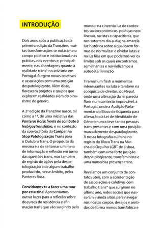 INTRODUÇÃO
Dois anos após a publicação da
primeira edição da Transzine, mui-
tas transformações se notaram no
campo político e institucional, nas
práticas, nos eventos e, principal-
mente, nas abordagens quanto à
realidade trans* no ativismo em
Portugal. Surgem novos coletivos
e associações com uma posição
despatologizante. Além disso,
florescem projetos e grupos que
exploram realidades além do bina-
rismo de género.
A 2ª edição da Transzine nasce, tal
como a 1ª, de uma iniciativa das
Panteras Rosa: frente de combate à
lesbigaytransfobia, e no contexto
da convocatória da Campanha
Stop Patologização Trans para
o Outubro Trans. O propósito da
mesma é a de se tornar um meio
de informação e reflexão em torno
das questões trans, mas também
de registo de ações pela despa-
tologização e de algum trabalho
produzi-do, nesse âmbito, pelas
Panteras Rosa.
Convidamos-te a fazer uma tour
por esta zine! Apresentamos
outras luzes para a reflexão sobre
discursos de resistência e afir-
mação trans que vão surgindo pelo
mundo: na cinzenta luz de contex-
tos socioeconómicos, políticas neo-
liberais, racistas e capacitistas, que
nos soterram dia-a-dia; na amarela
luz histórica sobre a qual caem for-
mas de normalizar e olvidar lutas e
na luz lilás em que podemos ver os
limites sob os quais encontramos
semelhantes e reivindicamos a
autodeterminação.
Tiramos um flash a momentos
interessantes na luta e também na
conquista de direitos: do Nepal,
onde uma alteração da lei parecia
florir num contexto improvável, a
Portugal, onde a Audição Parla-
mentar do Bloco de Esquerda para
alteração da Lei de Identidade de
Género nunca teve tantas pessoas
trans presentes e com uma posição
marcadamente despatologizante.
A nossa fotografia culmina no
registo do Bloco Trans na Mar-
cha do Orgulho LGBT de Lisboa,
também com uma forte posição
despatologizante, transfeminista e
uma numerosa presença trans.
Revelamos um conjunto de con-
tatos úteis, com a apresentação
de associações e coletivos com
trabalho trans* que surgiram no
último ano, redes sociais que nas-
ceram e ainda sítios para navegar
nos nossos corpos, desejos e senti-
dos de forma menos transfóbica e
 