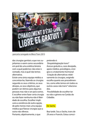 das cirurgias genitais a que nos su-
jeitamos o veem como secundário
em prol de uma estética binária
com a qual podemos não estar à
vontade, mas á qual não temos
alternativa. 
Existe uma única equipa médica a
concretiza-las, fazendo as cirurgias
segundo os seus critérios, os seus
desejos, os seus objetivos, que
podem ser ótimos para algumas
pessoas mas não o ser para outros.
E escolher entre fazer certa cirurgia
ou não fazer nenhuma não é liber-
dade de escolha. Escolher impli-
caria a existência de outra opção,
de pelo menos mais uma equipa
médica que fizesse cirurgias que a
outra não oferece.
Portanto, objetivamente, o que
pretendo é:
Despatologização trans*
Acesso gratuito a, caso desejado,
apoio médico, psicológico, cirúr-
gico e a tratamento hormonal
Criação de alternativas relati-
vamente às cirurgias, exigindo
escolha quanto aos procedimen-
tos, como aliás temos em todos os
outros casos não trans* relaciona-
dos.
Possibilidade de escolher ter
ou não o género no Cartão do
Cidadão.
De Sacha
Boa tarde. Sou o Sacha, trans de
29 anos e Francês. Estou consci-
pancarta carregada no Bloco Trans 2015
 