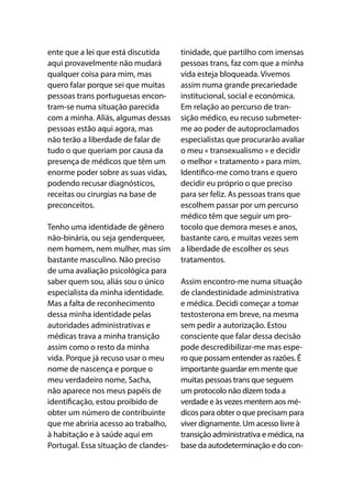 ente que a lei que está discutida
aqui provavelmente não mudará
qualquer coisa para mim, mas
quero falar porque sei que muitas
pessoas trans portuguesas encon-
tram-se numa situação parecida
com a minha. Aliás, algumas dessas
pessoas estão aqui agora, mas
não terão a liberdade de falar de
tudo o que queriam por causa da
presença de médicos que têm um
enorme poder sobre as suas vidas,
podendo recusar diagnósticos,
receitas ou cirurgias na base de
preconceitos.
Tenho uma identidade de gênero
não-binária, ou seja genderqueer,
nem homem, nem mulher, mas sim
bastante masculino. Não preciso
de uma avaliação psicológica para
saber quem sou, aliás sou o único
especialista da minha identidade.
Mas a falta de reconhecimento
dessa minha identidade pelas
autoridades administrativas e
médicas trava a minha transição
assim como o resto da minha
vida. Porque já recuso usar o meu
nome de nascença e porque o
meu verdadeiro nome, Sacha,
não aparece nos meus papéis de
identificação, estou proibido de
obter um número de contribuinte
que me abriria acesso ao trabalho,
à habitação e à saúde aqui em
Portugal. Essa situação de clandes-
tinidade, que partilho com imensas
pessoas trans, faz com que a minha
vida esteja bloqueada. Vivemos
assim numa grande precariedade
institucional, social e económica.
Em relação ao percurso de tran-
sição médico, eu recuso submeter-
me ao poder de autoproclamados
especialistas que procurarão avaliar
o meu « transexualismo » e decidir
o melhor « tratamento » para mim.
Identifico-me como trans e quero
decidir eu próprio o que preciso
para ser feliz. As pessoas trans que
escolhem passar por um percurso
médico têm que seguir um pro-
tocolo que demora meses e anos,
bastante caro, e muitas vezes sem
a liberdade de escolher os seus
tratamentos.
Assim encontro-me numa situação
de clandestinidade administrativa
e médica. Decidi começar a tomar
testosterona em breve, na mesma
sem pedir a autorização. Estou
consciente que falar dessa decisão
pode descredibilizar-me mas espe-
ro que possam entender as razões. É
importante guardar em mente que
muitas pessoas trans que seguem
um protocolo não dizem toda a
verdade e às vezes mentem aos mé-
dicos para obter o que precisam para
viver dignamente. Um acesso livre à
transição administrativa e médica, na
base da autodeterminação e do con-
 