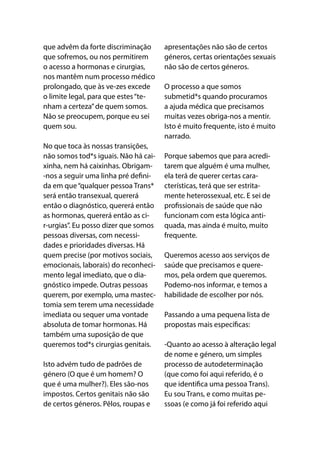 que advêm da forte discriminação
que sofremos, ou nos permitirem
o acesso a hormonas e cirurgias,
nos mantêm num processo médico
prolongado, que às ve-zes excede
o limite legal, para que estes“te-
nham a certeza”de quem somos.
Não se preocupem, porque eu sei
quem sou.
No que toca às nossas transições,
não somos tod*s iguais. Não há cai-
xinha, nem há caixinhas. Obrigam-
-nos a seguir uma linha pré defini-
da em que“qualquer pessoa Trans*
será então transexual, quererá
então o diagnóstico, quererá então
as hormonas, quererá então as ci-
r-urgias”. Eu posso dizer que somos
pessoas diversas, com necessi-
dades e prioridades diversas. Há
quem precise (por motivos sociais,
emocionais, laborais) do reconheci-
mento legal imediato, que o dia-
gnóstico impede. Outras pessoas
querem, por exemplo, uma mastec-
tomia sem terem uma necessidade
imediata ou sequer uma vontade
absoluta de tomar hormonas. Há
também uma suposição de que
queremos tod*s cirurgias genitais. 
Isto advém tudo de padrões de
género (O que é um homem? O
que é uma mulher?). Eles são-nos
impostos. Certos genitais não são
de certos géneros. Pêlos, roupas e
apresentações não são de certos
géneros, certas orientações sexuais
não são de certos géneros. 
O processo a que somos
submetid*s quando procuramos
a ajuda médica que precisamos
muitas vezes obriga-nos a mentir.
Isto é muito frequente, isto é muito
narrado.
Porque sabemos que para acredi-
tarem que alguém é uma mulher,
ela terá de querer certas cara-
cterísticas, terá que ser estrita-
mente heterossexual, etc. E sei de
profissionais de saúde que não
funcionam com esta lógica anti-
quada, mas ainda é muito, muito
frequente.
Queremos acesso aos serviços de
saúde que precisamos e quere-
mos, pela ordem que queremos.
Podemo-nos informar, e temos a
habilidade de escolher por nós. 
Passando a uma pequena lista de
propostas mais específicas:
-Quanto ao acesso à alteração legal
de nome e género, um simples
processo de autodeterminação
(que como foi aqui referido, é o
que identifica uma pessoa Trans).
Eu sou Trans, e como muitas pe-
ssoas (e como já foi referido aqui
 