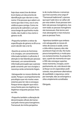 hoje duas vezes) tive de deixar
lá em baixo um documento de
identificação que não tem o meu
nome. E há pessoas que sabem um
nome que não é meu, isso é uma
violência para comigo. Como me
precisaria de submeter a um pro-
cesso longo do qual tenho muito
medo, não mudei o meu nome e
género no BI. 
-Propunha também o retirar da
especificação de género no BI se eu
assim decidir não o ter lá.
-Quanto ao acesso às hormonas
e às cirurgias, um consentimento
informado também é suficiente. E
atenção (e não falando por pessoas
intersexo), um consentimento
informado pressupõe que a pessoa
pode consentir, por isso cirurgias à
nascença serão certamente ilegais.
-Salvaguardar os nossos direitos de
saúde. Porque o acompanhamento
psicológico que nós muitas vezes
estamos para ter não o consegue.
Porque temos alguém que está à
nossa frente para nos legitimar ou
ilegitimar enquanto pessoas Trans
ou não.
-Propunha também a alteração de
denominações oficiais de transe-
xual pelo menos para transgénero.
Transexual, da minha perspetiva
(e de muitas leituras e conversas
que tive) acarreta uma carga d*
“Transexual tradicional”, a pessoa
que quer tudo isto e se calhar até
por esta ordem. Essas pessoas tam-
bém são pessoas transgénero, mas
nem todas as pessoas transgénero
são transexuais. Este termo será
mais abrangente e mais inclusivo
para as pessoas Trans.
-Apontava também que embora
a lei salvaguarde os nossos di-
reitos de acesso à saúde, como
a Júlia referiu à pouco, eles não
acontecem hoje em dia. Há muito
pouca transparência, e muito pou-
cos esclarecimentos. Eu propunha
que, a partir do momento em que
o SNS não consegue suportar,
neste momento, cirurgias, acom-
panhamento, etc, este deverá não
só forçar-se em especializar profi-
ssionais, mas promover alternativas
de qualidade e segurança, como
por exemplo, idas ao estrangeiro a
sítios amplamente acreditados
Obrigada.
 