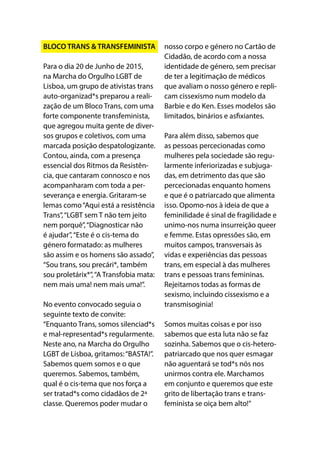 BLOCO TRANS & TRANSFEMINISTA
Para o dia 20 de Junho de 2015,
na Marcha do Orgulho LGBT de
Lisboa, um grupo de ativistas trans
auto-organizad*s preparou a reali-
zação de um Bloco Trans, com uma
forte componente transfeminista,
que agregou muita gente de diver-
sos grupos e coletivos, com uma
marcada posição despatologizante.
Contou, ainda, com a presença
essencial dos Ritmos da Resistên-
cia, que cantaram connosco e nos
acompanharam com toda a per-
severança e energia. Gritaram-se
lemas como“Aqui está a resistência
Trans”,“LGBT sem T não tem jeito
nem porquê”,“Diagnosticar não
é ajudar”,“Este é o cis-tema do
género formatado: as mulheres
são assim e os homens são assado”,
“Sou trans, sou precári*, também
sou proletárix*”,“A Transfobia mata:
nem mais uma! nem mais uma!”.
No evento convocado seguia o
seguinte texto de convite:
“Enquanto Trans, somos silenciad*s
e mal-representad*s regularmente.
Neste ano, na Marcha do Orgulho
LGBT de Lisboa, gritamos:“BASTA!”.
Sabemos quem somos e o que
queremos. Sabemos, também,
qual é o cis-tema que nos força a
ser tratad*s como cidadãos de 2ª
classe. Queremos poder mudar o
nosso corpo e género no Cartão de
Cidadão, de acordo com a nossa
identidade de género, sem precisar
de ter a legitimação de médicos
que avaliam o nosso género e repli-
cam cissexismo num modelo da
Barbie e do Ken. Esses modelos são
limitados, binários e asfixiantes.
Para além disso, sabemos que
as pessoas percecionadas como
mulheres pela sociedade são regu-
larmente inferiorizadas e subjuga-
das, em detrimento das que são
percecionadas enquanto homens
e que é o patriarcado que alimenta
isso. Opomo-nos à ideia de que a
feminilidade é sinal de fragilidade e
unimo-nos numa insurreição queer
e femme. Estas opressões são, em
muitos campos, transversais às
vidas e experiências das pessoas
trans, em especial à das mulheres
trans e pessoas trans femininas.
Rejeitamos todas as formas de
sexismo, incluindo cissexismo e a
transmisoginia!
Somos muitas coisas e por isso
sabemos que esta luta não se faz
sozinha. Sabemos que o cis-hetero-
patriarcado que nos quer esmagar
não aguentará se tod*s nós nos
unirmos contra ele. Marchamos
em conjunto e queremos que este
grito de libertação trans e trans-
feminista se oiça bem alto!”
 