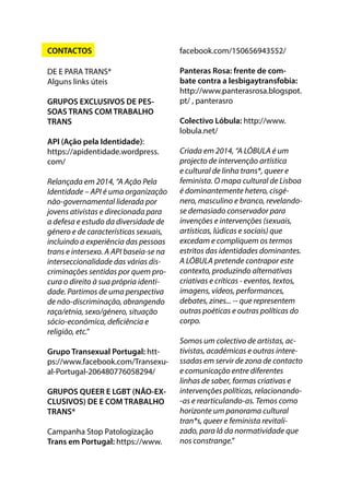 CONTACTOS
DE E PARA TRANS*
Alguns links úteis
GRUPOS EXCLUSIVOS DE PES-
SOAS TRANS COM TRABALHO
TRANS
API (Ação pela Identidade):
https://apidentidade.wordpress.
com/
Relançada em 2014, “A Ação Pela
Identidade – API é uma organização
não-governamental liderada por
jovens ativistas e direcionada para
a defesa e estudo da diversidade de
género e de características sexuais,
incluindo a experiência das pessoas
trans e intersexo. A API baseia-se na
interseccionalidade das várias dis-
criminações sentidas por quem pro-
cura o direito à sua própria identi-
dade. Partimos de uma perspectiva
de não-discriminação, abrangendo
raça/etnia, sexo/género, situação
sócio-económica, deficiência e
religião, etc.”
Grupo Transexual Portugal: htt-
ps://www.facebook.com/Transexu-
al-Portugal-206480776058294/
GRUPOS QUEER E LGBT (NÃO-EX-
CLUSIVOS) DE E COM TRABALHO
TRANS*
Campanha Stop Patologização
Trans em Portugal: https://www.
facebook.com/150656943552/
Panteras Rosa: frente de com-
bate contra a lesbigaytransfobia:
http://www.panterasrosa.blogspot.
pt/ , panterasro
Colectivo Lóbula: http://www.
lobula.net/
Criada em 2014, “A LÓBULA é um
projecto de intervenção artística
e cultural de linha trans*, queer e
feminista. O mapa cultural de Lisboa
é dominantemente hetero, cisgé-
nero, masculino e branco, revelando-
se demasiado conservador para
invenções e intervenções (sexuais,
artísticas, lúdicas e sociais) que
excedam e compliquem os termos
estritos das identidades dominantes.
A LÓBULA pretende contrapor este
contexto, produzindo alternativas
criativas e críticas - eventos, textos,
imagens, vídeos, performances,
debates, zines... -- que representem
outras poéticas e outras políticas do
corpo.
Somos um colectivo de artistas, ac-
tivistas, académicas e outras intere-
ssadas em servir de zona de contacto
e comunicação entre diferentes
linhas de saber, formas criativas e
intervenções políticas, relacionando-
-as e rearticulando-as. Temos como
horizonte um panorama cultural
tran*s, queer e feminista revitali-
zado, para lá da normatividade que
nos constrange.”
 