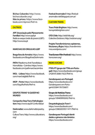 Bichas Cobardes http://www.
bichascobardes.org/
Não te prives: https://www.face-
book.com/ntprives?fref=ts
OUTROS
APF(AssociaçãopeloPlaneamento
Familiar)http://www.apf.pt
Redeex-aequo(rededejovensLGBT):
http://www.rea.pt
MARCHASDOORGULHOLGBT
BragaforadoArmário:https://www.
facebook.com/BragaForaDoArmario
PATH:PlataformaAnti-Transfobiae
Homofobia-Coimbra:https://www.
facebook.com/pathmarchacoimbra
MOL–Lisboa:https://www.facebook.
com/marchalgbtlx?fref=ts
MOP–Porto:https://www.facebook.
com/OrgulhoPorto?fref=ts
GRUPOSTRANS*&QUEERNO
MUNDO
CampanhaStopTransPathologiza-
tion:http://www.stp2012.info/old/pt
Darkmatter:www.darkmatterpoetry.
com
CulturaTrans:http://www.culturatrans.
org/
FestivalAnormales?:http://festival-
anormales-stef.blogspot.com.ar/
CULTURATRANS
TransPrideBrighton:http://www.
transpridebrighton.com/
OTDChile:http://otdchile.org/
ColectivoExistrans:http://existrans.org/
ProjetoTransfeminismos:epistemes,
friccionesyflujos:https://transfeminis-
mos.wordpress.com/
TranScreenFilmFestival:http://www.
transcreen.org/
REDESSOCIAIS
FTM’sPT(grupodeFTMsemPortu-
gal):https://www.facebook.com/group
s/428181260617623/?fref=ts
GenderqueersemPortugal:
https://www.facebook.com/
Genderqueers-em-Portu-
gal-633584176725607/
GrupodeNotíciasTrans:
https://www.facebook.com/
groups/189409992692/?fref=ts
DespatologizaçãoTrans*:
https://www.facebook.com/
groups/238658359511471/?fref=ts
GenderqueerPortugal:identi-
dadesegénerosnão-binários
https://www.facebook.com/
 