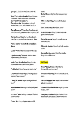 groups/220955018053935/?fref=ts
Sou/CurtoAfeminado:https://www.
facebook.com/SouCurto-Afemina-
do-1489496857938694/
TransfeminineLiberation:https://
www.facebook.com/transliberation
TransQueers:ATransfagsSexJournal:
http://transfagssexjournals.blogspot.pt/
Transaction:https://www.facebook.
com/groups/movimentotransaction/
Pornotrans*friendly&empodera-
dora:
QueerPorn:http://queerporn.tv/wp/
LojaCourtneyTrouble:www.court-
neytrouble.com/store/
IndiePornRevolution:http://indie-
pornrevolution.com/indie-porn/
PinkLabel:http://www.pinklabel.tv/
CrashPadSeries:https://crashpadser-
ies.com/queer-porn/
DoingitOnline:http://doingitonline.
com/
RealQueerPorn:http://realqueerporn.
com/
HouseofSwitch:http://houseofswitch.
com/home/
QueerSex:http://queersex.tumblr.
com/
SwitchBox:http://switchbox.tumblr.
com/
FTMFucker:http://www.ftmfucker.
com/
FTMporn:http://ftmporn.com/
TransMenxxx:http://transmenxxx-
porn.tumblr.com/
DrewDeveaux:http://drewdeveaux.
tumblr.com/
MichelleAustin:http://michelle-austin.
com/
JamesDarlingxxx:http://jamesdar-
lingxxx.tumblr.com/
OUTROS
Trans*BodyPride:http://trans-
bodypride.tumblr.com/
TransBucket:http://www.transbucket.
com
Laura’sPlayground:http://www.lauras-
playground.com
ColetivoQuimeraRosa:http://quime-
rarosa.net/
DragReputation:https://www.face-
book.com/dragreputation/timeline
 