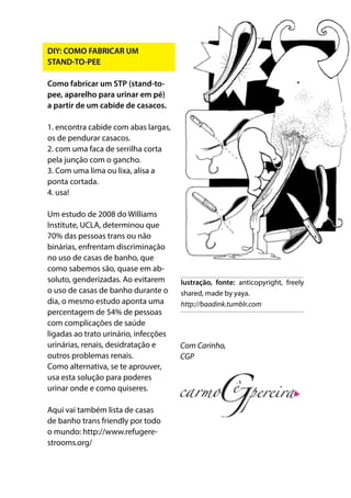DIY: COMO FABRICAR UM
STAND-TO-PEE
Como fabricar um STP (stand-to-
pee, aparelho para urinar em pé)
a partir de um cabide de casacos.
1. encontra cabide com abas largas,
os de pendurar casacos.
2. com uma faca de serrilha corta
pela junção com o gancho.
3. Com uma lima ou lixa, alisa a
ponta cortada.
4. usa!
Um estudo de 2008 do Williams
Institute, UCLA, determinou que
70% das pessoas trans ou não
binárias, enfrentam discriminação
no uso de casas de banho, que
como sabemos são, quase em ab-
soluto, genderizadas. Ao evitarem
o uso de casas de banho durante o
dia, o mesmo estudo aponta uma
percentagem de 54% de pessoas
com complicações de saúde
ligadas ao trato urinário, infecções
urinárias, renais, desidratação e
outros problemas renais.
Como alternativa, se te aprouver,
usa esta solução para poderes
urinar onde e como quiseres.
Aqui vai também lista de casas
de banho trans friendly por todo
o mundo: http://www.refugere-
strooms.org/
Com Carinho,
CGP
lustração, fonte: anticopyright, freely
shared, made by yaya.
http://baadink.tumblr.com
 