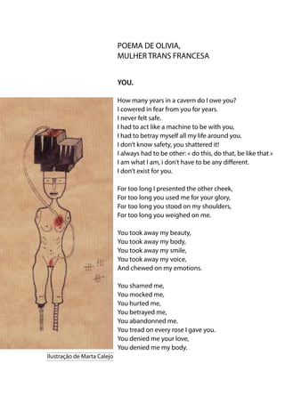 POEMA DE OLIVIA,
MULHER TRANS FRANCESA
YOU.
How many years in a cavern do I owe you?
I cowered in fear from you for years.
I never felt safe.
I had to act like a machine to be with you,
I had to betray myself all my life around you.
I don’t know safety, you shattered it!
I always had to be other: « do this, do that, be like that »
I am what I am, i don’t have to be any different.
I don’t exist for you.
For too long I presented the other cheek,
For too long you used me for your glory,
For too long you stood on my shoulders,
For too long you weighed on me.
You took away my beauty,
You took away my body,
You took away my smile,
You took away my voice,
And chewed on my emotions.
You shamed me,
You mocked me,
You hurted me,
You betrayed me,
You abandonned me.
You tread on every rose I gave you.
You denied me your love,
You denied me my body.
Ilustração de Marta Calejo
 