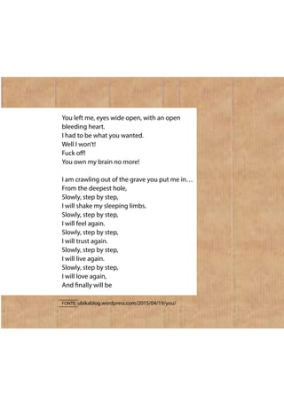 You left me, eyes wide open, with an open
bleeding heart.
I had to be what you wanted.
Well I won’t!
Fuck off!
You own my brain no more!
I am crawling out of the grave you put me in…
From the deepest hole,
Slowly, step by step,
I will shake my sleeping limbs.
Slowly, step by step,
I will feel again.
Slowly, step by step,
I will trust again.
Slowly, step by step,
I will live again.
Slowly, step by step,
I will love again,
And finally will be
FONTE: ubikablog.wordpress.com/2015/04/19/you/
 