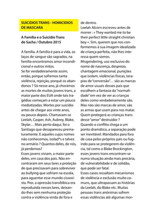SUICíDIOS TRANS - HOMICIDIOS
DE MASCARA
A Família e o Suicídio Trans
de Sacha / Outubro 2015
A família. A família é para a vida, os
laços de sangue são sagrados, na
família encontramos amor incondi-
cional e outros mitos.
Se for verdadeiramente assim,
então, porque sofremos tanta
violência, rejeição, porquê os aban-
donos ? Só nesse ano, já chorámos
as mortes de muitos jovens trans, a
maior parte dos EUA onde tais tra-
gédias começam a estar um pouco
mediatizadas. Mortes por suicídio
antes de chegar aos vinte anos,
ou pouco depois. Chamavam-se
Leelah, Casper, Ash, Aubrey, Blake,
Skylar… Mais perto daqui, foi o
Santiago que desapareceu prema-
turamente. E aqueles cujos nomes
não conhecemos, isolad*s e talvez
no armário ? Quantos deles, de nós,
já perdemos?
Esses jovens viviam, a maior parte
deles, em casa dos pais. Não en-
contraram em seus lares a proteção
de que precisavam para sobreviver
ao bullying que sofriam na escola,
para aguentar esse mundo cissexi-
sta. Pior, a opressão transfóbica era
reproduzida nesses lares, deixan-
do-lhes sem nenhuma proteção
contra a violência vinda de fora e
de dentro.
Leelah Alcorn escreveu antes de
morrer : « They wanted me to be
their perfect little straight christian
boy ». Sim, querem que nos con-
formemos à sua imagem idealizada
de criança perfeita, não lhes inte-
ressa quem somos.
Misgendering, uso exclusivo do
nome de nascença, desprezo,
chantagem emocional, punições
que isolam, violências físicas, tera-
pias de“conversão”… são as marcas
de amor usuais desses pais que
escolhem a fantasia da“normali-
dade”em vez de ver as crianças
deles como verdadeiramente são.
Mas não são marcas de amor, são
as armas que usam para nos matar.
Quem protegerá as crianças trans
desse“amor”destruidor ?
Quando o conflito chega a um
ponto dramático, a separação pode
ser inevitável. Mandados para fora
de casa pelos próprios pais ou fug-
indo para se protegerem da violên-
cia, tal como o Blake Brockington,
esses jovens trans encontram-se
numa situação ainda mais precária,
de vulnerabilidade e de solidão,
que pode ser fatal.
Esses casos ressaltam mecanismos
de violência e exclusão muito co-
muns, que ultrapassam as histórias
da Leelah, do Blake etc. Muitas
pessoas trans anónimas sofrem
essas violências até algumas mor-
 