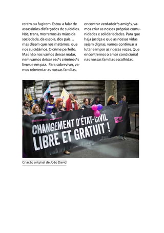 rerem ou fugirem. Estou a falar de
assassínios disfarçados de suicídios.
Nós, trans, morremos às mãos da
sociedade, da escola, dos pais…
mas dizem que nos matámos, que
nos suicidámos. O crime perfeito.
Mas não nos vamos deixar matar,
nem vamos deixar ess*s criminos*s
livres e em paz. Para sobreviver, va-
mos reinventar as nossas famílias,
encontrar verdadeir*s amig*s, va-
mos criar as nossas próprias comu-
nidades e solidariedades. Para que
haja justiça e que as nossas vidas
sejam dignas, vamos continuar a
lutar e impor as nossas vozes. Que
encontremos o amor condicional
nas nossas famílias escolhidas.
Criação original de João David
 