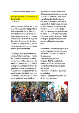 COMUNICADO PANTERAS ROSA
Santiago Martinez: uma vítima mais
da transfobia
15/09/2015
Há pouco menos do um mês, o San-
tiago faleceu, assassinado por trans-
fobia. O Santiago era um homem
trans de trinta anos. Desta vez, não
foram pancadas dadas por pessoas
exteriores que mataram esse jovem
do distrito de Lisboa. Ele não viveu
a tortura da Gisberta em 2006 e de
inúmeras mulheres trans através do
mundo quotidianamente.
O Santiago, dirão que morreu por
suicídio. As Panteras Rosas – Frente
de Combate à LesBiGayTransfobia,
afirmam que ele foi assassinado por
transfobia. Morto pela ignorância e
pelos preconceitos transfóbicos da
sociedade em que era obrigado a
viver, por uma situação económica
precária, pela dificuldade no acesso
ao trabalho e o aumento dos cortes
com a política de austeridade. A
transfobia institucionalizada e as
dificuldades económicas no acesso
a cuidados plenos de saúde trans-
específicos não são alheios, mas
sim potenciados pela condição de
precariedade de Santiago, como de
muitas pessoas trans em situações
similares. Santiago foi morto pelo
silêncio e a incapacidade do Serviço
Nacional de Saúde e do Hospital de
Coimbra e, através deles, do Estado
português que permanece indifer-
ente ao sofrimento das pessoas
trans.
Em memória do Santiago e para que
nenhuma pessoa trans se encontre
em idêntica situação, as Panteras
Rosas exigem:
-DespatologizaçãoTrans
Resposta do SNS adaptada às
necessidades das pessoas trans e
completamente comparticipada
pelo Estado
-Retoma de cirurgias de qualidade
em Coimbra
-Acesso a cuidados de saúde e con-
dições laborais plenas
 
