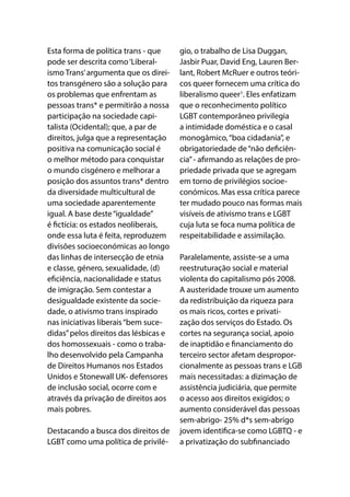 Esta forma de política trans - que
pode ser descrita como‘Liberal-
ismo Trans’argumenta que os direi-
tos transgénero são a solução para
os problemas que enfrentam as
pessoas trans* e permitirão a nossa
participação na sociedade capi-
talista (Ocidental); que, a par de
direitos, julga que a representação
positiva na comunicação social é
o melhor método para conquistar
o mundo cisgénero e melhorar a
posição dos assuntos trans* dentro
da diversidade multicultural de
uma sociedade aparentemente
igual. A base deste“igualdade”
é fictícia: os estados neoliberais,
onde essa luta é feita, reproduzem
divisões socioeconómicas ao longo
das linhas de intersecção de etnia
e classe, género, sexualidade, (d)
eficiência, nacionalidade e status
de imigração. Sem contestar a
desigualdade existente da socie-
dade, o ativismo trans inspirado
nas iniciativas liberais“bem suce-
didas”pelos direitos das lésbicas e
dos homossexuais - como o traba-
lho desenvolvido pela Campanha
de Direitos Humanos nos Estados
Unidos e Stonewall UK- defensores
de inclusão social, ocorre com e
através da privação de direitos aos
mais pobres.
Destacando a busca dos direitos de
LGBT como uma política de privilé-
gio, o trabalho de Lisa Duggan,
Jasbir Puar, David Eng, Lauren Ber-
lant, Robert McRuer e outros teóri-
cos queer fornecem uma crítica do
liberalismo queer1
. Eles enfatizam
que o reconhecimento político
LGBT contemporâneo privilegia
a intimidade doméstica e o casal
monogâmico,“boa cidadania”, e
obrigatoriedade de“não deficiên-
cia”- afirmando as relações de pro-
priedade privada que se agregam
em torno de privilégios socioe-
conómicos. Mas essa crítica parece
ter mudado pouco nas formas mais
visíveis de ativismo trans e LGBT
cuja luta se foca numa política de
respeitabilidade e assimilação.
Paralelamente, assiste-se a uma
reestruturação social e material
violenta do capitalismo pós 2008.
A austeridade trouxe um aumento
da redistribuição da riqueza para
os mais ricos, cortes e privati-
zação dos serviços do Estado. Os
cortes na segurança social, apoio
de inaptidão e financiamento do
terceiro sector afetam despropor-
cionalmente as pessoas trans e LGB
mais necessitadas: a dizimação de
assistência judiciária, que permite
o acesso aos direitos exigidos; o
aumento considerável das pessoas
sem-abrigo- 25% d*s sem-abrigo
jovem identifica-se como LGBTQ - e
a privatização do subfinanciado
 