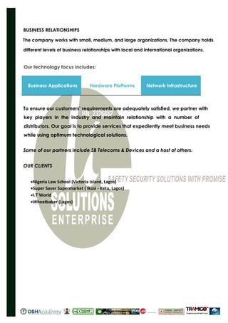 BUSINESS RELATIONSHIPS
The company works with small, medium, and large organizations. The company holds
different levels of business relationships with local and international organizations.
Our technology focus includes:
Business Applications Hardware Platforms Network Infrastructure
To ensure our customers’ requirements are adequately satisfied, we partner with
key players in the industry and maintain relationship with a number of
distributors. Our goal is to provide services that expediently meet business needs
while using optimum technological solutions.
Some of our partners include SB Telecoms & Devices and a host of others.
OUR CLIENTS
Nigeria Law School (Victoria Island, Lagos)
Super Saver Supermarket ( Ikosi - Ketu, Lagos)
I.T World
Wheatbaker (Lagos)
 