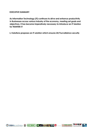 EXECUTIVE SUMMARY
As Information Technology (IT) continues to drive and enhance productivity
in Businesses across various industry of the economy, meeting set goals and
objectives. It has become imperatively necessary to introduce an IT Solution
for TRANTER-IT
L.I Solutions proposes an IT solution which ensures 24/7survallaince security
IT WORLD LTD
 