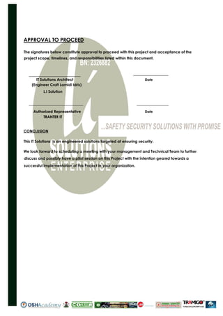 APPROVAL TO PROCEED
The signatures below constitute approval to proceed with this project and acceptance of the
project scope, timelines, and responsibilities listed within this document.
IT Solutions Architect Date
(Engineer Craft Lamidi Idris)
L.I Solution
_____________________________ _________________
Authorized Representative Date
TRANTER IT
CONCLUSION
This IT Solutions is an engineered solutions targeted at ensuring security.
We look forward to scheduling a meeting with your management and Technical Team to further
discuss and possibly have a pilot session on this Project with the intention geared towards a
successful implementation of this Project in your organization.
IT WORL
ORLD LTD
 