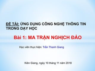 ĐỀ TÀI: ỨNG DỤNG CÔNG NGHỆ THÔNG TIN
TRONG DẠY HỌC
Bài 1: MA TRẬN NGHỊCH ĐẢO
Học viên thực hiện: Trần Thanh Giang
Kiên Giang, ngày 10 tháng 11 năm 2018
 