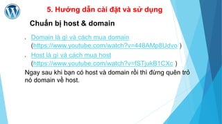 5. Hướng dẫn cài đặt và sử dụng 
Chuẩn bị host & domain 
 Domain là gì và cách mua domain 
(https://www.youtube.com/watch?v=448AMp8Udvo ) 
 Host là gì và cách mua host 
(https://www.youtube.com/watch?v=fSTjukB1CXc ) 
Ngay sau khi bạn có host và domain rồi thì đừng quên trỏ 
nó domain về host. 
 