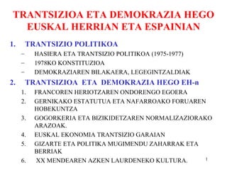 TRANTSIZIOA ETA DEMOKRAZIA HEGO
   EUSKAL HERRIAN ETA ESPAINIAN
1.       TRANTSIZIO POLITIKOA
     –     HASIERA ETA TRANTSIZIO POLITIKOA (1975-1977)
     –     1978KO KONSTITUZIOA
     –     DEMOKRAZIAREN BILAKAERA, LEGEGINTZALDIAK
2.       TRANTSIZIOA ETA DEMOKRAZIA HEGO EH-n
     1.    FRANCOREN HERIOTZAREN ONDORENGO EGOERA
     2.    GERNIKAKO ESTATUTUA ETA NAFARROAKO FORUAREN
           HOBEKUNTZA
     3.    GOGORKERIA ETA BIZIKIDETZAREN NORMALIZAZIORAKO
           ARAZOAK.
     4.    EUSKAL EKONOMIA TRANTSIZIO GARAIAN
     5.    GIZARTE ETA POLITIKA MUGIMENDU ZAHARRAK ETA
           BERRIAK
     6.    XX MENDEAREN AZKEN LAURDENEKO KULTURA.       1
 