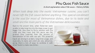 Phu Quoc Fish Sauce
A short explanation about fish sauce – History & Role

When look deep into the exotic Vietnamese cuisine, you can’t
never left the fish sauce behind anything. This special condiment
is the soul for most of Vietnamese dishes, due to its taste and
smell are the main parts of the Vietnamese deliciousness.
Back to the ancient time, when fishermen were
unable to take long trip into the deep ocean to get
bigger fish, they have to find a solution with the
small one they have. And fish sauce was the
product they invented from the process of
fermentation of fish with sea salt. This powerful
liquid are strong in protein, long time usage, and
especially, its taste and smell are very attractive,
giving them a lots of ways to combine it with
other foods to make new dishes

bbc.co.uk

 