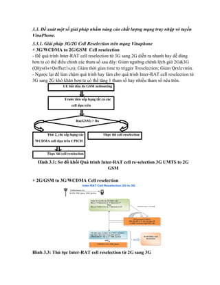 3.3. Đề xuát một số giải pháp nhằm nâng cáo chất lượng mạng truy nhập vô tuyến
VinaPhone.
3.3.1. Giải pháp 3G/2G Cell Reselection trên mạng Vinaphone
+ 3G/WCDMA to 2G/GSM Cell reselection
- Để quá trình Inter-RAT cell reselection từ 3G sang 2G diễn ra nhanh hay dễ dàng
hơn ta có thể điều chỉnh các tham số sau đây: Giảm ngưỡng chênh lệch giữ 2G&3G
(Qhyst1s+Qoffset1s,n); Giảm thời gian time to trigger Treselection; Giảm Qrxlevmin.
- Ngược lại để làm chậm quá trình hay làm cho quá trình Inter-RAT cell reselection từ
3G sang 2G khó khăn hơn ta có thể tăng 1 tham số hay nhiều tham số nêu trên.
UE bắt đầu đo GSM neibouring

Trước tiên xếp hạng tất cả các
cell dựa trên

Rn(GSM) > Rs

Thứ 2, chỉ xếp hạng các
WCDMA cell dựa trên CPICH

Thực thi cell reselection
to 2G GSM

Ec/No
Thực thi cell reselection
to WCDMA cell với giá trị R cao

Hình 3.1: Sơ đồ khối Quá trình Inter-RAT cell re-selection 3G UMTS to 2G
GSM

+ 2G/GSM to 3G/WCDMA Cell reselection

Hình 3.3: Thủ tục Inter-RAT cell reselection từ 2G sang 3G

 