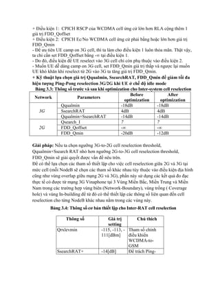 + Điều kiện 1: CPICH RSCP của WCDMA cell ứng cử lớn hơn RLA cộng thêm 1
giá trị FDD_Qoffset
+ Điều kiện 2: CPICH Ec/No WCDMA cell ứng cử phải bằng hoặc lớn hơn giá trị
FDD_Qmin
- Để ưu tiên UE camp on 3G cell, thì ta làm cho điều kiện 1 luôn thỏa mãn. Thật vậy,
ta chỉ cần set FDD_Qoffset bằng -∞ tại điều kiện 1.
- Do đó, điều kiện để UE reselect vào 3G cell chỉ còn phụ thuộc vào điều kiện 2.
- Muốn UE dễ dàng camp on 3G cell, set FDD_Qmin giá trị thấp và ngược lại muốn
UE khó khăn khi reselect từ 2G vào 3G ta tăng giá trị FDD_Qmin.
+ Kỹ thuật lựa chọn giá trị Qqualmin, SsearchRAT, FDD_Qmin để giảm tối đa
hiện tượng Ping-Pong reselection 3G/2G khi UE ở chế độ idle mode
Bảng 3.3: Thông số trước và sau khi optimization cho Inter-system cell reselection
Before
After
Network
Parameters
optimization
optimization
Qqualmin
-18dB
-18dB
3G
SsearchRAT
4dB
4dB
Qqualmin+SsearchRAT
-14dB
-14dB
Qsearch_I
7
7
2G
FDD_Qoffset
-∞
-∞
FDD_Qmin
-20dB
-12dB
Giải pháp: Nếu ta chọn ngưỡng 3G-to-2G cell reselection threshold,
Qqualmin+Ssearch RAT nhỏ hơn ngưỡng 2G-to-3G cell reselection threshold,
FDD_Qmin sẽ giải quyết được vấn đề nêu trên.
Để có thể lựa chọn các tham số thiết lập cho việc cell reselection giữa 2G và 3G tại
mức cell (mỗi NodeB sẽ chọn các tham số khác nhau tùy thuộc vào điều kiện địa hình
cũng như vùng overlap giữu mạng 2G và 3G), phần này sử dụng các kết quả đo đạc
thực tế có được từ mạng 3G Vinaphone tại 3 Vùng Miền Bắc, Miền Trung và Miền
Nam trong các trường hợp vùng biên (Network-Boundary), vùng trống ( Coverage
hole) và vùng In-building để từ đó có thể thiết lập các thông số liên quan đến cell
reselection cho từng NodeB khác nhau nằm trong các vùng này.
Bảng 3.4: Thông số cơ bản thiết lập cho Inter-RAT cell reselection
Thông số
Qrxlevmin

SsearchRAT+

Giá trị
Chú thích
setting
-115, -113, - Tham số chính
111[dBm]
điều khiển
WCDMA-toGSM
-14[dB]
Để trách Ping-

 