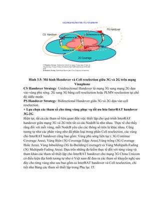 Hình 3.5: Mô hình Handover và Cell reselection giữa 3G và 2G trên mạng
Vinaphone
CS Handover Strategy: Unidirectional Handover từ mạng 3G sang mạng 2G dựa
vào vùng phủ sóng. 2G sang 3G bằng cell reselection hoặc PLMN reselection tại chế
độ iddle mode.
PS Handover Strategy: Bidirectional Handover giữa 3G và 2G dựa vào cell
reselection.
+ Lựa chọn các tham số cho từng vùng phục vụ tối ưu hóa InterRAT handover
3G-2G
Hiện tại, tất cả các tham số liên quan đến việc thiết lập cho quá trình InterRAT
handover giữa mạng 3G và 2G trên tất cả các NodeB là như nhau. Thực tế cho thấy
rằng đối với mỗi vùng, mỗi NodeB yêu cầu các thông số trên là khác nhau. Cũng
tương tự như các phân vùng như đã phân loại trong phần Cell reselection, các vùng
cho InterRAT handover cũng bao gồm: Vùng phủ sóng liên tục ( 3G Continue
Coverage Area), Vùng Biên (3G Coverage Edge Area),Vùng trống (3G Coverage
Hole Area), Vùng Inbuilding (3G In-Building Coverage) và Vùng Multipath-Fading
(3G Multipath-Fading Area). Dựa trên những đo kiểm thực tế đối với từng vùng và
tham khảo các tham số thiết lập cho InterRAT handover cho mạng 3G China Unicom
có điều kiện địa hình tương tự như ở Việt nam để đưa ra các tham số khuyến nghị sau
đây cho từng vùng như sau bao gồm cả InterRAT handover và Cell reselection, chi
tiết như Bảng các tham số thiết lập trong Phụ lục 15.

 