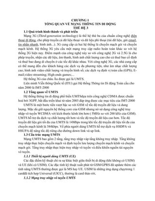 CHƯƠNG 1
TỔNG QUAN VỀ MẠNG THÔNG TIN DI ĐỘNG
THẾ HỆ 3
1.1 Quá trình hình thành và phát triển
Mạng 3G (Third-generation technology) là thế hệ thứ ba của chuẩn công nghệ điện
thoại di động, cho phép truyền cả dữ liệu thoại và dữ liệu phi thoại (tải dữ liệu, gửi email,
tin nhắn nhanh, hình ảnh...). 3G cung cấp cả hai hệ thống là chuyển mạch gói và chuyển
mạch kênh. Hệ thống 3G yêu cầu một mạng truy cập radio hoàn toàn khác so với hệ
thống 2G hiện nay. Điểm mạnh của công nghệ này so với công nghệ 2G và 2.5G là cho
phép truyền, nhận các dữ liệu, âm thanh, hình ảnh chất lượng cao cho cả thuê bao cố định
và thuê bao đang di chuyển ở các tốc độ khác nhau. Với công nghệ 3G, các nhà cung cấp
có thể mang đến cho khách hàng các dịch vụ đa phương tiện, như âm nhạc chất lượng
cao; hình ảnh video chất lượng và truyền hình số; các dịch vụ định vị toàn cầu (GPS); Email;video streaming; High-ends games;...
Hệ thống 3G của châu Âu được gọi là UMTS.
Liên minh Viễn thông Quốc tế (ITU) gọi Hệ thống Thông tin Di động Toàn cầu cho
năm 2000 là IMT-2000
1.2 Tổng quan về UMTS
Hệ thống thông tin di động phổ biến UMTSdựa trên công nghệ CDMA được chuẩn
hoá bởi 3GPP, bắt đầu triển khai từ năm 2003 đáp ứng được các mục tiêu của IMT-2000
UMTS là một bước tiến vượt bậc so với GSM về tốc độ truyền dữ liệu và dung
lượng. Mặc dù giữ nguyên hệ thống core của GSM nhưng nó sử dụng công nghệ truy
nhập vô tuyến WCDMA với kích thước kênh lớn hơn ( 5MHz so với 200 kHz của GSM).
UMTS hỗ trợ đa dịch vụ chất lượng tốt hơn và tốc độ truyền dữ liệu cao hơn. Tốc độ
truyền dữ liệu gói tối đa của UMTS là 14Mbps trong khi tốc độ truyền dữ liệu tối đa của
chuyển mạch kênh là 384kbps. Về phía người dùng UMTS hỗ trợ dịch vụ HSDPA và
HSUPA để nâng tốc độ riêng cho đường down link và up link.
1.3 Cấu trúc mạng UMTS
Mạng UMTS bao gồm 2 tầng, tầng truy nhập vàp tầng không truy nhập. Tầng không
truy nhập thực hiện chuyển mạch và định tuyến lưu lượng chuyển mạch kênh và chuyển
mạch gói. Tầng truy nhập thực hiện truy nhập vô tuyến và điều khiển nguồn tài nguyên
vô tuyến.
1.3.1 Thiết bị người dùng UMTS (UE)
Các đặc điểm kỹ thuật chỉ ra sự khác biệt giữa thiết bị di động (khi không có USIM)
và UE (khi có USIM). Các đặc tính kỹ thuật xuất phát từ GSM/GPRS đã update thêm các
tính năng UMTS thường được gọi là MS hay UE. USIM là những ứng dụng chạytrong 1
cardđã tích hợp Universal (UICC), thường là card tháo rời,
1.3.2 Mạng truy nhập vô tuyến UMTS

 