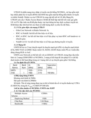 UTRAN là phần mạng truy nhập vô tuyến của hệ thống WCDMA , nó bao gồm một
hay nhiều phân hệ vô tuyến (RNS) mỗi RNS bao gồm một hệ thống điều khiển vô tuyến
và nhiều NodeB. Nhiệm vụ của UTRAN là cung cấp kết nối từ UE đến Mạng lõi,
UTRAN yêu cầu 1 Radio Access Bearer ( RAB) để thiết lập một kết nối cuộc gọi giữa
UE và CN. Đặc tính của RAB phụ thuộc vào loại thông tin hay dịch vụ được truyền tải.
RAB được đặc tính hoá bởi các tham số chất lượng dịch vụ như tốc độ Data..
1.3.3 Các giao diện của mạng UTRAN
-

Giữa Core Network và Radio Network: Iu

-

RNC và NodeB: Iub kết nối báo hiệu và số liệu.

-

RNC và RNC: Iur kết nối báo hiệu và số liệu phục vụ inter-RNC soft handover và
chuyển giao.

-

NodeB và UE: Uu kết nối báo hiệu và số liệu qua đường truyền vô tuyến.

1.3.4 Mạng lõi
UMTS hỗ trợ cả 2 loai chuyển mạch là chuyển mạch gói (PS) và chuyển mạch kênh
(CS), MSC/VLR và GMSC thuộc miền CS, SGSN, GGSN thuộc miền PS cả 2 miền đều
dùng chung HLR và AuC.
UMTS core Network có thể kêt nối với cả GERAN và UTRAN, trong thực địa triển
khai cả 2 mạng GSM/GPRS và WCDMA, 2 mạng sẽ kết hợp để cho phép UE ở chế độ
dual-mode có thể hoạt động trong cả 2 mạng nhờ có sự chuyển giao giữa 2 hệ thống.
1.4 Ấn định tần số UMTS.
Band
Band UL
DL
Separation
Names
Num (MHz)
(MHz)
(MHz)
UMTS1920 2110 2100
I
1980
2170
190 MHz
1.5Độ rộng băng UMTS
Khoảng cách kênh là 5MHz
Dải quét của kênh là 200kHz
Số kênh: Tấn số sóng mang được tạo ra bởi số kênh tần số vô tuyến thuần tuý UTRA
(UARFCN), trong đó: Fcenter=UARFCN*200 kHz
1.6Các tiêu chuẩn về WCDMA /UMTS của 3GPP
1. 6.1 Các đặc tính của WCDMA
Multiple Access
CDMA
Scheme
Duplexing Method
FDD
Chip Rate
3.84 Mcps
Bandwidth
5 MHz

 