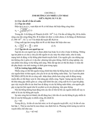 CHƯƠNG 2:
ẢNH HƯỞNG CAN NHIỄU LẪN NHAU
GIỮA MẠNG 3G VÀ 2G
2.1 Các vấn đề về tần số radio
2.1.1Tạp âm nhiệt
Điện áp (r.m.s) vn vượt điện trở R có thể được thể hiện bằng công thức:
=

(2.1)

Trong đó h là hằng số Planck (6.626 1034 J s); f là tần số bằng Hz; B là chiều
rộng của tần sóng bằng Hz; R là điện trở đơn vị tính ohms; k là hằng số Boltzman
(1.380 1023 J k-1); và T là nhiệt độ tuyệt đối Kelvin
Công suất tạp âm trong điện trở R có thể được thể hiện như sau:
=

=

=

(2.5)

2.1.2 Tạp âm do con người tạo ra:
Tạp âm do con người tạo ra được phân loại hoặc là có chủ ý hoặc là không. Những
tạp âm phát ra có chủ ý chủ yếu bắt nguồn từ các máy thu nhận radio, như là rada,
mạng lưới di động và hệ thống phát thanh truyền hình. Còn nguồn gốc của những tạp
âm không chủ ý gồm có ví dụ như phương tiện giao thông, thiết bị công nghiệp, các
sản phẩm tiêu dùng và hệ thống ánh sáng. Mức độ tạp âm có thể đo được vì mức độ
đó phụ thuộc vào môi trường và thời gian trong ngày.
2.2Các trường hợp nhiễu sóng
Nhiễu sóng có thể bắt nguồn trong chính bản thân hệ thống hoặc là nó xuất phát từ
các nguồn khác từ bên ngoài, chủ yếu là từ các hệ thống radio khác. Tại Trạm thu phát
WCDMA (BTS) thì tất cả công suất nhận được nhiều hơn công suất di động mong
muốn đều có thể được xem là khả năng gây nhiễu sóng. Ngoài lượng tạp âm nhiệt ra
thì khả năng gây nhiễu gồm cả công suất kênh lân cận, công suất bị rò rỉ qua bộ ghép,
qua việc truyền dẫn từ các thuê bao di động và các hệ thống radio khác, còn nguồn gốc
gây ra tạp âm bên ngoài như là sự phát xạ từ các phương tiện giao thông.
Nếu hệ thống không hoạt động trên các tần số liền kề thì các nguồn nhiễu dễ xảy ra
nhất sẽ là các hệ thống phi tuyến
Sự méo sóng hài trở thành vấn đề đáng lưu ý khi tần số của hệ thống bị gây nhiễu là
bội số của hệ thống gây ra nhiễu sóng, đó chính là:
fHD = mf1
(2.8)
Trong đó fHD là tần số của hài méo; m là số nguyên tuyệt đối; và f1 là tần số của
hài bậc 1. Thứ tự của hài bị meo được xác định bởi m. Phương trình tương tự môt tả
xuyên điều chế như sau:
fIMD = nf1±mf2
(2.9)

 