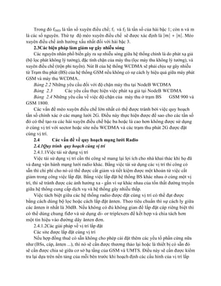 Trong đó fIMD là tần số xuyên điều chế; f1 và f2 là tần số của hài bậc 1; còn n và m
là các số nguyên. Thứ tự độ méo xuyên điều chế sẽ được xác định là | | + | |. Méo
xuyên điều chế ảnh hưởng xấu nhất đối với hài bậc 3.
2.3Các biện pháp làm giảm sự gây nhiễu sóng
Các nguyên nhân phổ biến gây ra sự nhiễu sóng giữa hệ thống chính là do phát xạ giả
(bộ lọc phát không lý tưởng), đặc tính chặn của máy thu (lọc máy thu không lý tưởng), và
xuyên điều chế (trộn phi tuyến). Nút B của hệ thống WCDMA sẽ phải chịu sự gây nhiễu
từ Trạm thu phát (BS) của hệ thống GSM nếu không có sự cách ly hiệu quả giữa máy phát
GSM và máy thu WCDMA..
Bảng 2.2 Những yêu cầu đối với độ chặn máy thu tại NodeB WCDMA
Bảng 2.3
Các yêu cầu thực hiện việc phát xạ giả tại NodeB WCDMA
Bảng 2.4 Những yêu cầu về việc độ chặn của máy thu ở trạm BS
GSM 900 và
GSM 1800.
Các vấn đề méo xuyên điều chế lớn nhất có thể được tránh bởi việc quy hoạch
tần số chính xác ở các mạng lưới 2G. Điều này thực hiện được để sao cho các tần số
đó có thể tạo ra các hài xuyên điều chế bậc ba hoặc là cao hơn không được sử dụng
ở cùng vị trí với sector hoặc site nếu WCDMA và các trạm thu phát 2G được đặt
cùng vị trí.
2.4
Các vấn đề về quy hoạch mạng lưới Radio
2.4.1Quy trình quy hoạch cùng vị trí
2.4.1.1Việc tái sử dụng vị trí
Việc tái sử dụng vị trí cần thi công sẽ mang lại lợi ích cho nhà khai thác khi họ đã
và đang vận hành mạng lưới radio khác. Bằng việc tái sử dụng các vị trí thi công có
sẵn thì chi phí cho nó có thể được cắt giảm và tiết kiệm được một khoản từ việc cắt
giảm trong công việc lắp đặt. Bằng việc lắp đặt hệ thống BS khác nhau ở cùng một vị
trí, thì sẽ tránh được các ảnh hưởng xa - gần vì sự khác nhau của tổn thất đường truyền
giữa hệ thống cung cấp dịch vụ và hệ thống gây nhiễu thấp.
Việc tách biệt giữa các hệ thống radio được đặt cùng vị trí có thể đạt được
bằng cách dùng bộ lọc hoặc cách lắp đặt ănten. Theo tiêu chuẩn thì sự cách ly giữa
các ănten ít nhất là 30dB. Nếu không có đủ không gian để lắp đặt cáp riêng biệt thì
có thể dùng chung fiđơ và sử dụng di- or triplexers để kết hợp và chia tách hơn
một tín hiệu vào đường dây ănten đơn.
2.4.1.2Các giải pháp về vị trí lắp đặt
Các site được lắp đặt cùng vị trí
Nếu hợp đồng thuê có sẵn không cho phép cài đặt thêm các yếu tố phần cứng nữa
như (BSs, cáp, ănten ...), thì nó sẽ cần được thương thảo lại hoặc là thiết bị có sẵn đó
sẽ cần được chia sẻ giữa cơ sở hạ tầng của GSM và UMTS. Điều này sẽ cần được kiểm
tra lại dựa trên nền tảng của mỗi bên trước khi hoạch định các cấu hình của vị trí lắp

 
