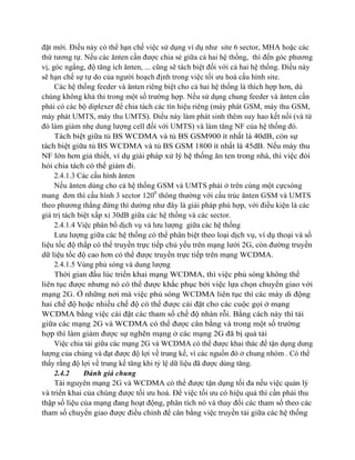 đặt mới. Điều này có thể hạn chế việc sử dụng ví dụ như site 6 sector, MHA hoặc các
thứ tương tự. Nếu các ănten cần được chia sẻ giữa cả hai hệ thống, thì đến góc phương
vị, góc ngẩng, độ tăng ích ănten, ... cũng sẽ tách biệt đối với cả hai hệ thống. Điều này
sẽ hạn chế sự tự do của người hoạch định trong việc tối ưu hoá cấu hình site.
Các hệ thống feeder và ănten riêng biệt cho cả hai hệ thống là thích hợp hơn, dù
chúng không khả thi trong một số trường hợp. Nếu sử dụng chung feeder và ănten cần
phải có các bộ diplexer để chia tách các tín hiệu riêng (máy phát GSM, máy thu GSM,
máy phát UMTS, máy thu UMTS). Điều này làm phát sinh thêm suy hao kết nối (và từ
đó làm giảm nhẹ dung lượng cell đối với UMTS) và làm tăng NF của hệ thống đó.
Tách biệt giữa tủ BS WCDMA và tủ BS GSM900 ít nhất là 40dB, còn sự
tách biệt giữa tủ BS WCDMA và tủ BS GSM 1800 ít nhất là 45dB. Nếu máy thu
NF lớn hơn giả thiết, ví dụ giải pháp xử lý hệ thống ăn ten trong nhà, thì việc đòi
hỏi chia tách có thể giảm đi.
2.4.1.3 Các cấu hình ănten
Nếu ănten dùng cho cả hệ thống GSM và UMTS phải ở trên cùng một cựcsóng
mang đơn thì cấu hình 3 sector 1200 thông thường với cấu trúc ănten GSM và UMTS
theo phương thẳng đứng thì dường như đây là giải pháp phù hợp, với điều kiện là các
giá trị tách biệt xấp xỉ 30dB giữa các hệ thống và các sector.
2.4.1.4 Việc phân bổ dịch vụ và lưu lượng giữa các hệ thống
Lưu lượng giữa các hệ thống có thể phân biệt theo loại dịch vụ, ví dụ thoại và số
liệu tốc độ thấp có thể truyền trực tiếp chủ yếu trên mạng lưới 2G, còn đường truyền
dữ liệu tốc độ cao hơn có thể được truyền trực tiếp trên mạng WCDMA.
2.4.1.5 Vùng phủ sóng và dung lượng
Thời gian đầu lúc triển khai mạng WCDMA, thì việc phủ sóng không thể
liên tục được nhưng nó có thể được khắc phục bởi việc lựa chọn chuyển giao với
mạng 2G. Ở những nơi mà việc phủ sóng WCDMA liên tục thì các máy di động
hai chế độ hoặc nhiều chế độ có thể được cài đặt cho các cuộc gọi ở mạng
WCDMA bằng việc cài đặt các tham số chế độ nhàn rỗi. Bằng cách này thì tải
giữa các mạng 2G và WCDMA có thể được cân bằng và trong một số trường
hợp thì làm giảm được sự nghẽn mạng ở các mạng 2G đã bị quá tải
Việc chia tải giữa các mạng 2G và WCDMA có thể được khai thác để tận dụng dung
lượng của chúng và đạt được độ lợi về trung kế, vì các nguồn đó ở chung nhóm . Có thể
thấy rằng độ lợi về trung kế tăng khi tỷ lệ dữ liệu đã được dùng tăng.
2.4.2
Đánh giá chung
Tài nguyên mạng 2G và WCDMA có thể được tận dụng tối đa nếu việc quản lý
và triển khai của chúng được tối ưu hoá. Để việc tối ưu có hiệu quả thì cần phải thu
thập số liệu của mạng đang hoạt động, phân tích nó và thay đổi các tham số theo các
tham số chuyển giao được điều chỉnh để cân bằng việc truyền tải giữa các hệ thống

 