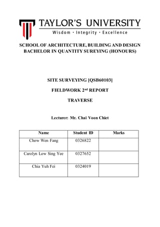 SCHOOL OF ARCHITECTURE, BUILDING AND DESIGN
BACHELOR IN QUANTITY SUREYING (HONOURS)
SITE SURVEYING [QSB60103]
FIELDWORK 2nd REPORT
TRAVERSE
Lecturer: Mr. Chai Voon Chiet
Name Student ID Marks
Chow Wen Fang 0326822
Carolyn Low Sing Yee 0327652
Chia Yuh Fei 0324019
 