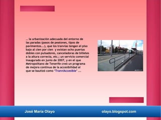 José María Olayo olayo.blogspot.com
… la urbanización adecuada del entorno de
las paradas (pasos de peatones, tipos de
pavimentos...), que los tranvías tengan el piso
bajo al cien por cien y existan ocho puertas
dobles con pulsadores, canceladoras de billetes
a la altura correcta, etc.; un servicio comercial
inaugurado en junio de 2007, y en el que
Metropolitano de Tenerife creó un programa
de mejora continua de la accesibilidad al
que se bautizó como ‘TranviAccesible’ ...
 