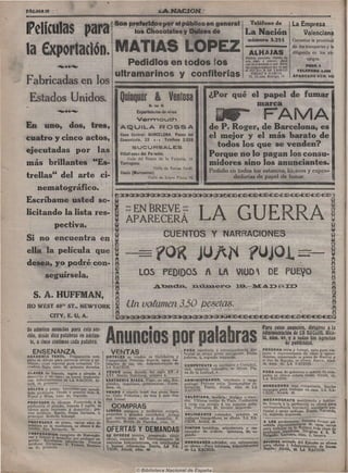 Son preferidos por el público en general                                            Teléfono de                  La Empresa
Películas para                     La Nación                        los Chocolates y Dulces de
                                                                                                                                                número 3.255
                                                                                                                                                                                   Valenciana
                                                                                                                                                                               Garantiza la prontitud


la Exportación. MATÍAS todos los
                 Pedidlos en
                             LÓPEZ                                                                                                               ALHAJAS
                                                                                                                                               Piedras preciosas objetos de
                                                                                                                                               oro, plaU y platino. ¿Qué
                                                                                                                                               cue ta crnvencer-e que nadie
                                                                                                                                                                               de los transportes y la
                                                                                                                                                                               diligencia en los en-
                                                                                                                                                                                       cargos.
                          '••-                                                                                                                 las compra a mavor pre io que            POZO, 6
                                                                                                                                               el SUCESi R DE CAMILO              TEItEFOXTO 4.268
                                                               ultramarinos y confiterías                                                         ORGAZ A G A R C Í A
                                                                                                                                                 13, Ci.dad, Rodrigo, 13       A P A R T A B O KÜM. 331
Fabricadas en los
                                                                                                                        •
                                                                  Quinquer & Ventosa                                        ¿Por qué el papel de fumar
 Estados Unidos.                                                                      S. en C.                                        marca

En uno, dos, tres,
                                                                     Vermouth
                                                                             Exportadures de vitos
                                                                                                                              i^*                        FAMA
                                                                  de P. Roger, de Barcelona, es
                                                                  AQUILA ROSSA
                          Casa Central: BARCELONA. Paseo del
cuatro y cinco actos, Cementerio, 22 : - ! Teléfono 2.026         el mejor y el más barato de
                               S U C U R S A L E S
                                                                     todos los que se venden?
ejecutadas por l a s Villafranca del Panadés:                     Porque no lo pagan los consu-
                             Calle del Duque de la Victoria, 12.
más brillantes ^^Es- Tarragona:                                   midores sino los anunciantes.
                                           Calle de Torres Jordi.
                                                                  Pedidlo en todos los estancos, kioscos y expen-
trellas" del arte ci- Ceuta (Marruecos): de López Pinto, 76.
                                        Calle                              dedurías d e papel d e fumar.

   nematográfico.
                        B ^3»^3l'^C»(^3l'^CI-^C*^»^3l'^>^CÍ'D<C^*C©<C©'tC^'IC^«C^'ÍC^<C^«C:^«^
Escríbame usted so-
licitando la lista res-
        pectiva.
                            oo EN BREVE ~
                            oo


                            APARECERÁ
                                                                                                                  Eli
                                                                                                                     LA GUERRA
Si no encuentra en i                             CUENTOS Y NARRACIONES
                                                                                                                  Í3
ella la película que
desea, yo podré con-
                                                                                                                  a
      seguírsela.       I           LOS PEDIDOS A Lft VIUD DE PUEyO

                                                                                                                                                                                                        Q
   S. A. HUFFMAN,
l i o WEST 40^" ST., NEWYORK                                   g iln(jaíumen3,50 fjesetas.
               CITY, E. U, A.                                  ^<^:»^c;k^o^<^o^^oi'<^:»<^:»<^3t'^c^^:^a^c^•%c:m^c^4c^'90^'t^
Se admiten anuncios para esta sec»                                                                                                                        Para estos anuncios, dirigirse a la
(ion, desde diez palabras en ade!an=
  te, a cinco céntimos cada paiai^ra.                    Anuncios por                                        PARA escritorio ó correspondencia par-
                                                                                                                                                          administración de £B UñúM, Blca^
                                                                                                                                                          lá, núm. *9, y a todas las agencias
                                                                                                                                                                     de publicidad.
                                                                                                                                                          PERSONA seria y formal, apta para via-
   ENSEÑANZA                                                VENTAS                                           Mcular se ofrece joven inteligente. Emba-    jante o representante de vinos y aguar-
ACADEMIA TEROL. Preparación com-                         HOTELES se venden en Guindalera y                   jadores, 4, segundo izquierda.               dientes, conociendo ia plaza de Madrid y
pleta de dibujo para carreras civiles y mi-              Trosperidad. Próximo tranvía, agua, ins-                                                         el Sur de España, se ofrece. Razan, Alca-
litares ; clase especial para señoritas. Co-             talación de luz, etc. Administración d e            COMPETENTE en escritorio y Contabili-        lá, núm. 49, LA NACIÓN.
rredera Baja, núm. 22, primero derecha.                  LA NACIÓN.                                          dad, conserje, cobrador, se ofrece. Pla-
C t A S E S de francés, inglés y alemán á                VENDO mesa dorada del siglo XV ó                    za de la Lealtad, 4.                         P A R A ama de gobierno o señora de com-
(iomicilio y en casa; se hacen traduccio-                XVI. Benito Gutiérrez, número 9.                                                                 pañía se ofrece señora viuda. Alcalá, 49,
nes. Administración- de LA NACIÓN, Al-                   S A S T R É R I A R I A Z A . Plazo, u n año. Em-   ADMINISTRADOR, secretario o cargo            LA NACIÓN.
calá, 49, primero.                                       pleados, inquilinos, pensionistas. Corre-           análogo. Persona seria. Inmejorables re-
                                                         dera, 45.                                           ferencias. Razón, Alcalá, núm. 49. LA        BORDADORA muy competente. Recibe
SOLFEO y piano. Lecciones aor acredi-                                                                        NACIÓN.                                      encargos pai-a trabajar en casa. LA NA-
tada profesora. Desde 5 pesetas mes. R.                  VENDO ó alquilo hotel dos pisos, bara-                                                           CIÓN, Alcalá, 49.
Espoz y Mina, núm. 24, segundo.                          to. Calle P e ñ u e l a s ; de tres á seis- Ciu-    VALERIANA, modista. Abrigos y vesti-
                                                         dad Lineal.                                         dos. Ultimas modas de París. Confección      MECANÓGRAFO escribiendo v hablan-
PROFESOR de idiomas. Poseyendo á l a                                                                         y corte con arreglo á los mejores méto-      do francés á la perfección se ofrece para
perfección el alemán, francés e inglés, se
ofrece p a r a lecciones á domicilio; pre-               ^COMPRAS                                       '    dos. Preciados, 23, tercero izquierda.       correspondencia mercantil, secretaría par-
cios módicos. Razón, Santa Bárbara, 4,     LIBROS antiguos y modernos compro,                                                                             ticular ó cargo análogo. Razón, Valverde,
principal. Rodolfo Schoiepf.               pequeñas y grandes cantidades. Avisos                             DELINEANTE rotulador, práctico en            14, segundo izquierda.
                                           por escrito para verlos á domicilio. P .                          trabajos topográficos, se ofrece. LA NA-
PROFESORA de piano, varios años de         Maestro, Mesón de Paredes, núm. 17.                               CIÓN, Alcalá, 49.                            A LOS productores. Persona formal ad-
práctica en la enseñanza, se ofrece á do-                                                                                                                 mitiría representación^ de casas serias
                                                                                                             PINTOR heráldico, miniaturista y res-        para trabajar en la Habana toda clase de
micüio^_jan Bernardo, 76.                                OFERTAS Y DEMANDAS                                  taurador d e códices. Quintana, 23, se-      productos españoles. Dirigirse á A. E .
PREPARAOION completa de Matemáti-                        SE OFRECE técnico, poseyendo título                 gundo.                                       Delgado. Luchana, num. 3. tercero.
cas.y Dibujo á domicilio por profesor su-                oficial, conocedor del funcionamiento d e
perior. Excelentes r e f e r i n c i ^ . Precios         centrales hidroeléctricas, con certificados         ORDENANZA-cobrador, coa referencias,
módicos. Dirigirán: P . Pretasi, H o r t X                                                                                                                 OFÍCÍAL retirado " ¿ ¡ T i j é ^ i t o se ofrece
za, 31, primero.                        ' -'"'^'-a'^o-   y buenas referencias. Razón, LA NA-                 se ofrece.—Para informe^i Administración      para oficina o Administración de finca».
                                                         CIÓN, Alcalá, núm. 4».                              de LA NACIÓN.                                 B a ^ ó n : Alcalá, 49, j ; , ^ NACIÓN.
 