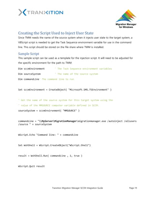 Tranxition Migration Manager SCCM Integration Guide Page 19
Creating the Script Used to Inject User State
Since TMM needs the name of the source system when it injects user state to the target system, a
VBScript script is needed to get the Task Sequence environment variable for use in the command
line. This script should be stored on the file share where TMM is installed.
Sample Script
This sample script can be used as a template for the injection script. It will need to be adjusted for
the specific environment for the path to TMM:
Dim sccmEnvironment ' The Task Sequence environment variables
Dim sourceSystem ' The name of the source system
Dim commandLine' The command line to run
Set sccmEnvironment = CreateObject( "Microsoft.SMS.TSEnvironment" )
' Get the name of the source system for this target system using the
' value of the MMSOURCE computer variable defined in SCCM.
sourceSystem = sccmEnvironment( "MMSOURCE" )
commandLine = "MyServerMigrationManagermigrationmanager.exe /autoinject /allusers
/source " + sourceSystem
WScript.Echo "Command line: " + commandLine
Set WshShell = WScript.CreateObject("WScript.Shell")
result = WshShell.Run( commandLine , 1, true )
WScript.Quit result
 
