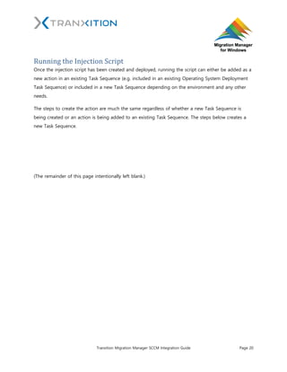 Tranxition Migration Manager SCCM Integration Guide Page 20
Running the Injection Script
Once the injection script has been created and deployed, running the script can either be added as a
new action in an existing Task Sequence (e.g. included in an existing Operating System Deployment
Task Sequence) or included in a new Task Sequence depending on the environment and any other
needs.
The steps to create the action are much the same regardless of whether a new Task Sequence is
being created or an action is being added to an existing Task Sequence. The steps below creates a
new Task Sequence.
(The remainder of this page intentionally left blank.)
 
