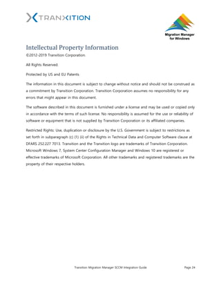 Tranxition Migration Manager SCCM Integration Guide Page 24
Intellectual Property Information
©2012-2019 Tranxition Corporation.
All Rights Reserved.
Protected by US and EU Patents
The information in this document is subject to change without notice and should not be construed as
a commitment by Tranxition Corporation. Tranxition Corporation assumes no responsibility for any
errors that might appear in this document.
The software described in this document is furnished under a license and may be used or copied only
in accordance with the terms of such license. No responsibility is assumed for the use or reliability of
software or equipment that is not supplied by Tranxition Corporation or its affiliated companies.
Restricted Rights: Use, duplication or disclosure by the U.S. Government is subject to restrictions as
set forth in subparagraph (c) (1) (ii) of the Rights in Technical Data and Computer Software clause at
DFARS 252.227 7013. Tranxition and the Tranxition logo are trademarks of Tranxition Corporation.
Microsoft Windows 7, System Center Configuration Manager and Windows 10 are registered or
effective trademarks of Microsoft Corporation. All other trademarks and registered trademarks are the
property of their respective holders.
 